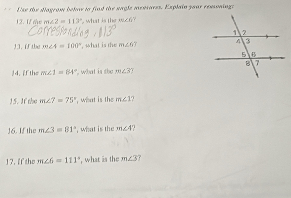 Use the diagram below to find the angle measures. Explain your reasoning: 
12. If the m∠ 2=113° , what is the m∠ 6
13. If the m∠ 4=100° , what is the m∠ 6
14. If the m∠ 1=84° , what is the m∠ 3
15. If the m∠ 7=75° , what is the m∠ 1 ? 
16. If the m∠ 3=81° , what is the m∠ 4 ? 
17. If the m∠ 6=111° , what is the m∠ 3 ?