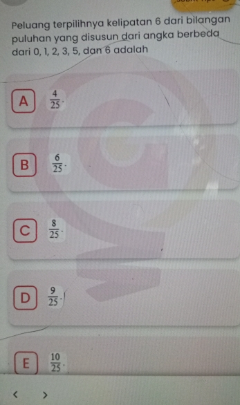 Peluang terpilihnya kelipatan 6 dari bilangan
puluhan yang disusun dari angka berbeda
dari 0, 1, 2, 3, 5, dạn 6 adalah
A  4/25 .
B  6/25 .
C  8/25 .
D  9/25 
E  10/25 .