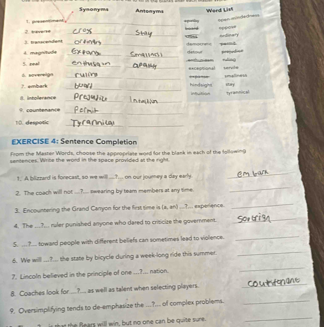 Synonyms Antonyms Word List
1. presentiment __apathy open-mindedness
_
2. traverse _board oppose
ordinary
3. transcendent _democratic permt
4. magnitude detour
5. zeal ___prejudice
enthusiasm ruling
_
exceptional servile
6. sovereign _expanse smallness
_
7. embark hindsight stay
intuition tyrannical
_
_
8. intolerance
9. countenance_
10. despotic_
EXERCISE 4: Sentence Completion
From the Master Words, choose the appropriate word for the blank in each of the following
sentences. Write the word in the space provided at the right.
1. A blizzard is forecast, so we will ...?... on our journey a day early.
_
2. The coach will not ...?... swearing by team members at any time.
_
3. Encountering the Grand Canyon for the first time is (a, an) ...?... experience.
_
4. The ...?... ruler punished anyone who dared to criticize the government.
_
5. ...?... toward people with different beliefs can sometimes lead to violence._
6. We will ...?... the state by bicycle during a week-long ride this summer.
_
7. Lincoln believed in the principle of one ...?... nation.
_
8. Coaches look for .._?._, as well as talent when selecting players.
_
9. Oversimplifying tends to de-emphasize the ...?... of complex problems._
that the Bears will win, but no one can be quite sure.
_