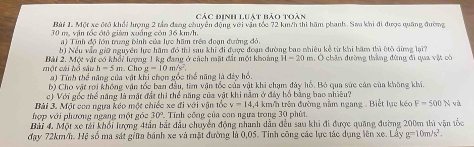 các định luật bảo toàn
Bài 1. Một xe ôtô khối lượng 2 tấn đang chuyển động với vận tốc 72 km/h thì hãm phanh. Sau khi đi được quãng đường
30 m, vận tốc ôtô giảm xuống còn 36 km/h.
a) Tính độ lớn trung bình của lực hãm trên đoạn đường đó.
b) Nếu vẫn giữ nguyên lực hãm đó thì sau khi đi được đoạn đường bao nhiêu kể từ khi hãm thì ôtô dừng lại?
Bài 2. Một vật có khối lượng 1 kg đang ở cách mặt đất một khoảng H=20m. Ở chân đường thằng đứng đi qua vật có
một cái hố sâu h=5m. Cho g=10m/s^2.
a) Tính thế năng của vật khi chọn gốc thế năng là đáy hố.
b) Cho vật rơi không vận tốc ban đầu, tìm vận tốc của vật khi chạm đáy hố. Bỏ qua sức cản của không khí.
c) Với gốc thế năng là mặt đất thì thế năng của vật khi nằm ở đáy hố bằng bao nhiêu?
Bài 3. Một con ngựa kéo một chiếc xe đi với vận tốc v=14,4km/h : trên đường nằm ngang . Biết lực kéo F=500N và
hợp với phương ngang một góc 30° Tính công của con ngựa trong 30 phút.
Bài 4. Một xe tải khối lượng 4tấn bắt đầu chuyển động nhanh dần đều sau khi đi được quãng đường 200m thì vận tốc
đạy 72km/h. Hệ số ma sát giữa bánh xe và mặt đường là 0,05. Tính công các lực tác dụng lên xe. Lấy g=10m/s^2.