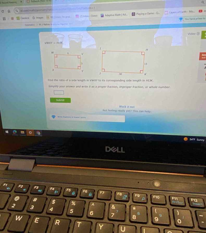 Record Keeping Bellwork (Nov 1B-N: 
u.com/math/geometry/ratios-in-similar-figures/imsPlatform=1 
Classkick G Images IXL ] Leam 7th grad... (2) Inbox • Direct Adaptive Math | Ad... Playing a Game - Q.. Layers of Earth - Mo... 
m 
You have prizes to 
Geometry M.1 Ratios in similar figures 017 
Video ⑥
VWXYsim HIJK
Find the ratio of a side length in VWXY to its corresponding side length in HIJK. 
Simplify your answer and write it as a proper fraction, improper fraction, or whole number. 
Submit 
Work it out 
Not feeling ready yet? This can help: 
Wite fractions in lowest terms 
54°F Sunny
F1 F2 F3 F4 F5 F6
$x
A F7 F8 F9 F10 =75
F12
@ # $ % ^ &
rts ins 
*
2 3 4 5 6 7 8
7
8 
)
9 0 
W E R T Y U