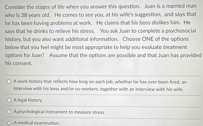 Consider the stages of life when you answer this question. Juan is a married man
who is 38 years old. He comes to see you, at his wife's suggestion, and says that
he has been having problems at work. He claims that his boss dislikes him. He
says that he drinks to relieve his stress. You ask Juan to complete a psychosocial
history, but you also want additional information. Choose ONE of the options
below that you feel might be most appropriate to help you evaluate treatment
options for Juan? Assume that the options are possible and that Juan has provided
his consent.
A work history that reflects how long on each job, whether he has ever been fired, an
interview with his boss and/or co-workers, together with an interview with his wife.
A legal history.
A psychological instrument to measure stress.
A medical examination.