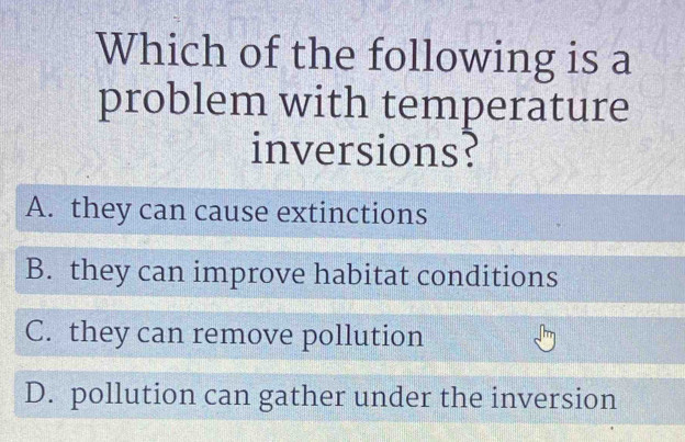 Which of the following is a
problem with temperature
inversions?
A. they can cause extinctions
B. they can improve habitat conditions
C. they can remove pollution
D. pollution can gather under the inversion