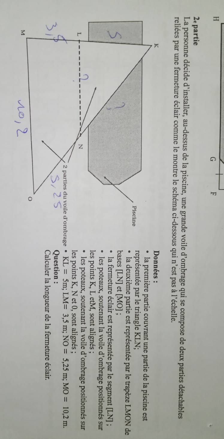 H
G F 
2e partie 
La personne décide d’installer, au-dessus de la piscine, une grande voile d'ombrage qui se compose de deux parties détachables 
reliées par une fermeture éclair comme le montre le schéma ci-dessous qui n'est pas à l'échelle. 
Données : 
la première partie couvrant une partie de la piscine est 
représentée par le triangle KLN; 
la deuxième partie est représentée par le trapèze LMON de 
bases [ LN ] et [ MO ] ; 
la fermeture éclair est représentée par le segment [ LN ] ; 
les poteaux, soutenant la voile d’ombrage positionnés sur 
les points K, L etM, sont alignés ; 
les poteaux, soutenant la voile d’ombrage positionnés sur 
les points K, N et 0, sont alignés ;
KL=5m; LM=3,5m; NO=5, 25m; MO=10,2m. 
Question : 
Calculer la longueur de la fermeture éclair.