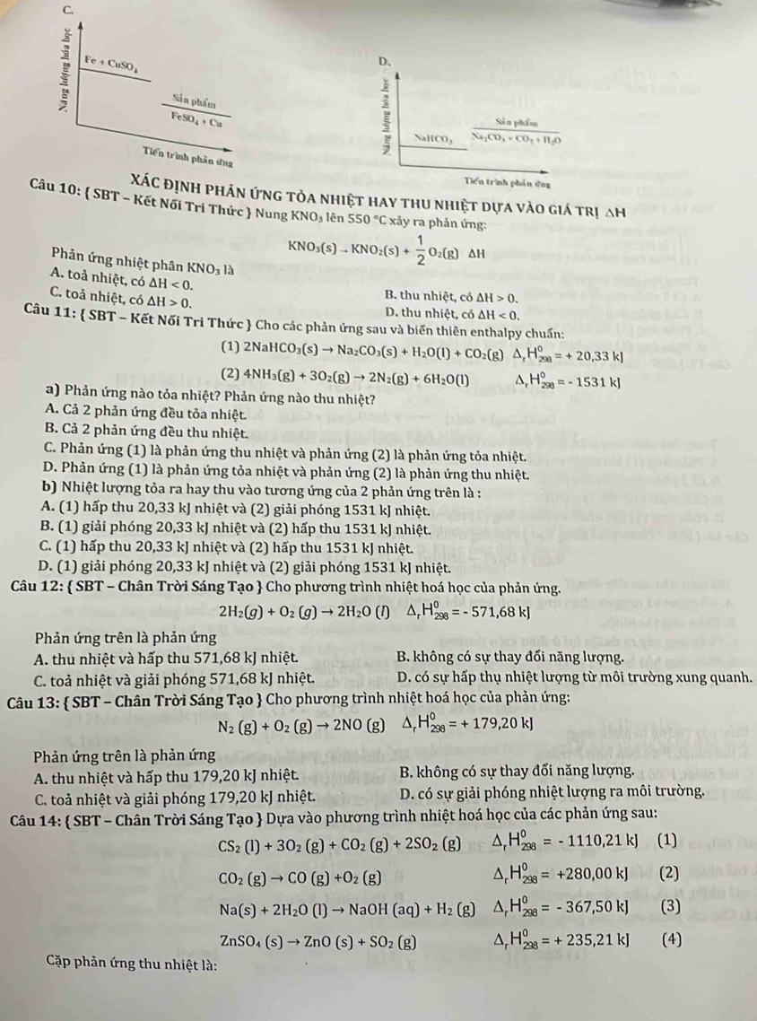 C.
Fe+CuSO_4
D、
Sản phẩm
FeSO_4+Cu
Sả n phẩm
NallCO_3 Na_2CO_3+CO_2+H_2O
Tiến trình phần ứng
Tiển trình phần ứng
Xác định phản ứng tỏa nhiệt hay thu nhiệt dựa vào giá trị ah
Câu 10:  SBT - Kết Nối Tri Thức  Nung KNO_3 lên 550°C xảy ra phản ứng:
Phản ứng nhiệt phân KNO_31
KNO_3(s)-KNO_2(s)+ 1/2 O_2(g) ΔH
A. toả nhiệt, có △ H<0.
C. toả nhiệt, có △ H>0.
B. thu nhiệt, có △ H>0.
D. thu nhiệt, có △ H<0.
Câu 11 1:  SBT - Kết Nối Tri Thức  Cho các phản ứng sau và biến thiên enthalpy chuẩn:
(1) 2NaHCO_3(s)to Na_2CO_3(s)+H_2O(l)+CO_2(g) ^. H_(298)^0=+20,33kJ
(2) 4NH_3(g)+3O_2(g)to 2N_2(g)+6H_2O(l) H_(298)^0=-1531kJ
a) Phản ứng nào tỏa nhiệt? Phản ứng nào thu nhiệt?
A. Cả 2 phản ứng đều tỏa nhiệt.
B. Cả 2 phản ứng đều thu nhiệt.
C. Phản ứng (1) là phản ứng thu nhiệt và phản ứng (2) là phản ứng tỏa nhiệt.
D. Phản ứng (1) là phản ứng tỏa nhiệt và phản ứng (2) là phản ứng thu nhiệt.
b) Nhiệt lượng tỏa ra hay thu vào tương ứng của 2 phản ứng trên là :
A. (1) hấp thu 20,33 kJ nhiệt và (2) giải phóng 1531 kJ nhiệt.
B. (1) giải phóng 20,33 kJ nhiệt và (2) hấp thu 1531 kJ nhiệt.
C. (1) hấp thu 20,33 kJ nhiệt và (2) hấp thu 1531 kJ nhiệt.
D. (1) giải phóng 20,33 kJ nhiệt và (2) giải phóng 1531 kJ nhiệt.
Câu 12:  SBT - Chân Trời Sáng Tạo  Cho phương trình nhiệt hoá học của phản ứng.
2H_2(g)+O_2(g)to 2H_2O (1) △ _rH_(298)^0=-571,68kJ
Phản ứng trên là phản ứng
A. thu nhiệt và hấp thu 571,68 kJ nhiệt. B. không có sự thay đổi năng lượng.
C. toả nhiệt và giải phóng 571,68 kJ nhiệt. D. có sự hấp thụ nhiệt lượng từ môi trường xung quanh.
Câu 13:  SBT - Chân Trời Sáng Tạo  Cho phương trình nhiệt hoá học của phản ứng:
N_2(g)+O_2(g)to 2NO (g D H_(298)^0=+179,20kJ
Phản ứng trên là phản ứng
A. thu nhiệt và hấp thu 179,20 kJ nhiệt. B. không có sự thay đổi năng lượng.
C. toả nhiệt và giải phóng 179,20 kJ nhiệt. D. có sự giải phóng nhiệt lượng ra môi trường.
Câu 14:  SBT - Chân Trời Sáng Tạo  Dựa vào phương trình nhiệt hoá học của các phản ứng sau:
CS_2(l)+3O_2(g)+CO_2(g)+2SO_2(g) D H_(298)^0=-1110,21kJ (1)
CO_2(g)to CO(g)+O_2(g)
H_(298)^0=+280,00kJ (2)
Na(s)+2H_2O(l)to NaOH(aq)+H_2(g) ^ H_(298)^0=-367,50kJ (3)
ZnSO_4(s)to ZnO(s)+SO_2(g) D H_(298)^0=+235,21kJ (4)
Cặp phản ứng thu nhiệt là:
