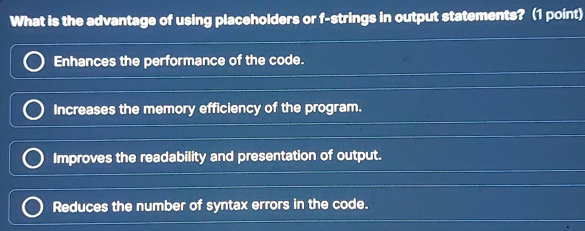 What is the advantage of using placeholders or f-strings in output statements? (1 point)
Enhances the performance of the code.
Increases the memory efficiency of the program.
Improves the readability and presentation of output.
Reduces the number of syntax errors in the code.