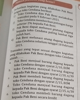 PsNhlan juasa y ung benar!

Perhatikan kegiatan yang dilakukan Pak Benk
dengan toko Cendana berikuț
Toko Cendana dan Pak Beni melakukan
transaksi pada 9 Februari 2021
2) Toko Cendana memberikan potongan harga
sebesar 2% kepada Pak Beni
3) Pak Beni dapat melunasi piutang dagang
kepada toko Cendana paling lambạt tiga
puluh hari.
4) Pak Beni melunasi utang dagang kepada
toko Cendana sebelum tanggal 18 Februari
2021.
Transaksi yang tepat sesuai dengan kegiatan
yang dilakukan Pak Beni dengan toko Cendan
adalah . . . .
a Pak Beni menjual barang dagang kepada
toko Cendana dengan syarat 2/10, EOM
K toko Cendana menjual barang dagang
kepada Pak Beni dengan syarat 2/10, n/30
Pak Beni membeli barang dagang kepada
toko Cendana dengan syarat 2/15. EOM
J. Toko Cendana menjual barang dagang
kepada Pak Beni dengan syarat 2/15, n/30
e toko Cendana membeli barang dagang
kepada Pak Beni secara kredit