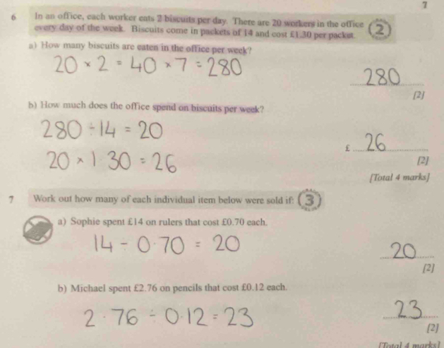 7 
6 In an office, each worker eats 2 biscuits per day. There are 20 workers in the office ② 
every day of the week. Biscuits come in packets of 14 and cost £1.30 per packst 
a) How many biscuits are eaten in the office per week? 
_ 
[2] 
b) How much does the office spend on biscuits per week? 
_£ 
[2] 
[Total 4 marks] 
7 Work out how many of each individual item below were sold if: (3 
a) Sophie spent £14 on rulers that cost £0.70 each. 
_ 
[2] 
b) Michael spent £2.76 on pencils that cost £0.12 each. 
_ 
[2] 
[Total 4 marks]