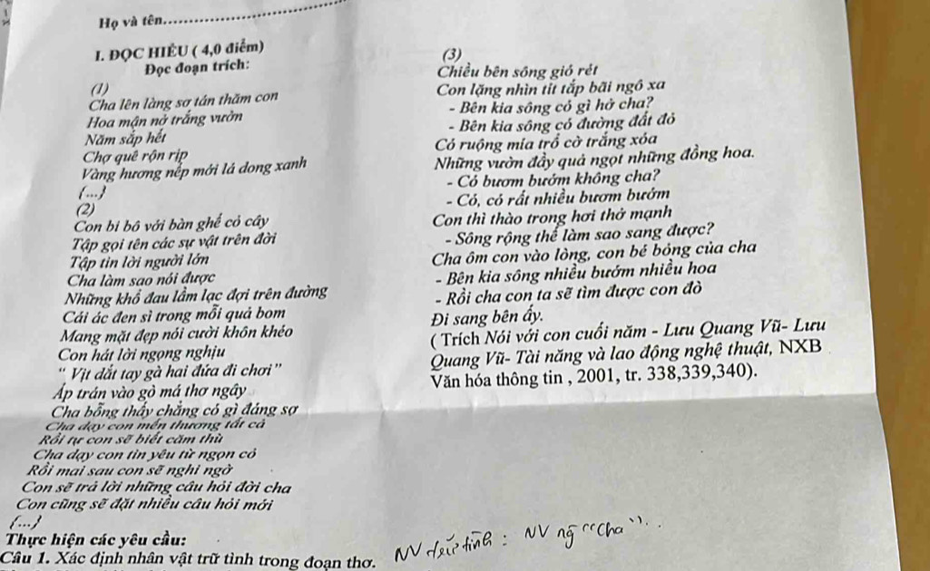 Họ và tên
_
I. ĐQC HIÉU ( 4,0 điểm)
(3)
Đọc đoạn trích: Chiều bên sông gió rét
(1)
Cha lên làng sợ tán thăm con Con lặng nhìn tỉt tắp bãi ngô xa
Hoa mận nở trắng vườn - Bên kia sông có gì hở cha?
Năm sắp hết - Bên kia sông có đường đất đỏ
Chợ quê rộn rịp Có ruộng mia trồ cờ trắng xóa
Vàng hương nếp mới lá dong xanh Những vườn đầy quả ngọt những đồng hoa.
... - Có bượm bướm không cha?
(2) - Có, có rất nhiều bươm bướm
Con bi bộ với bàn ghế cỏ cây Con thì thào trong hơi thở mạnh
Tập gọi tên các sự vật trên đời
Tập tin lời người lớn - Sông rộng thế làm sao sang được?
Cha ôm con vào lòng, con bé bóng của cha
Cha làm sao nói được
Những khổ đau lầm lạc đợi trên đường - Bên kia sông nhiều bướm nhiều hoa
Cái ác đen sì trong mỗi quả bom  - Rồi cha con ta sẽ tìm được con đò
Mang mặt đẹp nói cười khôn khéo Đi sang bên ẩy.
Con hát lời ngọng nghịu ( Trích Nói với con cuối năm - Lưu Quang Vũ- Lưu
' Vịt dắt tay gà hai đứa đi chơi ''  Quang Vũ- Tài năng và lao động nghệ thuật, NXB
Ap trán vào gò má thơ ngây Văn hóa thông tin , 2001, tr. 338,339,340).
Cha bỗng thấy chẳng có gì đáng sợ
Cha dạy con mền thương tất cả
Rồi tự con sẽ biết căm thù
Cha dạy con tìn yêu từ ngọn có
Rồi mai sau con sẽ nghi ngờ
Con sẽ trả lời những câu hỏi đời cha
Con cũng sẽ đặt nhiều câu hỏi mới
(... )
Thực hiện các yêu cầu:
Câu 1. Xác định nhân vật trữ tình trong đoạn thơ.