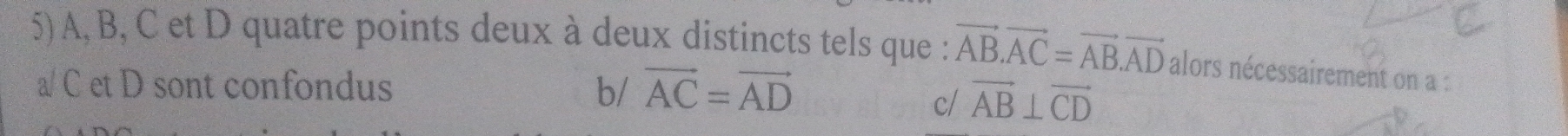 A, B, C et D quatre points deux à deux distincts tels que : vector AB.vector AC=vector AB.vector AD alors nécessairement on a :
a/ C et D sont confondus b/ vector AC=vector AD
c/ vector AB⊥ vector CD