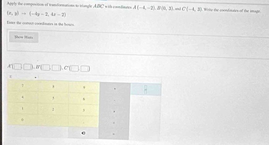 Apply the composition of transformations to triangle ABC with coordinates A(-4,-2). B(0,3) , and C(-4,3). Write the coordinates of the image
(x,y)to (-4y-2,4x-2)
Enter the correct coordinates in the boxes. 
Show Hints
A'(□ ,□ ), B'(□ ,□ ), C'(□ ,□ )