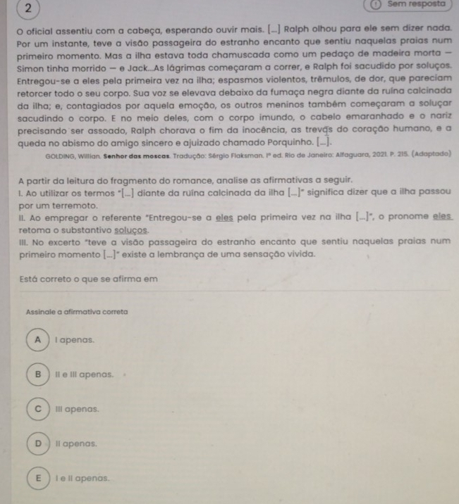 Sem resposta
O oficial assentiu com a cabeça, esperando ouvir mais. [...] Ralph olhou para ele sem dizer nada.
Por um instante, teve a visão passageira do estranho encanto que sentiu naquelas praias num
primeiro momento. Mas a ilha estava toda chamuscada como um pedaço de madeira morta —
Simon tinha morrido — e Jack...As lágrimas começaram a correr, e Ralph foi sacudido por soluços.
Entregou-se a eles pela primeira vez na ilha; espasmos violentos, trêmulos, de dor, que pareciam
retorcer todo o seu corpo. Sua voz se elevava debaixo da fumaça negra diante da ruína calcinada
da ilha; e, contagiados por aquela emoção, os outros meninos também começaram a soluçar
sacudindo o corpo. E no meio deles, com o corpo imundo, o cabelo emaranhado e o nariz
precisando ser assoado, Ralph chorava o fim da inocência, as trevas do coração humano, e a
queda no abismo do amigo sincero e ajuizado chamado Porquinho. [...].
GOLDING, Willian. Senhor das moscas. Tradução: Sérgio Flaksman. 1° * ed. Rio de Janeiro: Alfaguara, 2021. P. 215. (Adaptado)
A partir da leitura do fragmento do romance, analise as afirmativas a seguir.
1. Ao utilizar os termos "[...] diante da ruína calcinada da ilha (...]" significa dizer que a ilha passou
por um terremoto.
Il. Ao empregar o referente "Entregou-se a eles pela primeira vez na ilha [...]", o pronome eles
retoma o substantivo soluços.
III. No excerto "teve a visão passageira do estranho encanto que sentiu naquelas praias num
primeiro momento [...]" existe a lembrança de uma sensação vivida.
Está correto o que se afirma em
Assinale a afirmativa correta
A  l apenas.
B ) Il e III apenas.
C )Ⅲ apenas.
D ll apenas.
E ) Ie ll apenas.