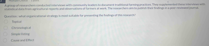 A group of researchers conducted interviews with community leaders to document traditional farming practices. They supplemented these interviews with
statistical data from agricultural reports and observations of farmers at work. The researchers aim to publish their findings in a peer-reviewed journal.
Question : what organizational strategy is most suitable for presenting the fndings of this research?
Topical
Chronological
Simple listing
Cause and Effect