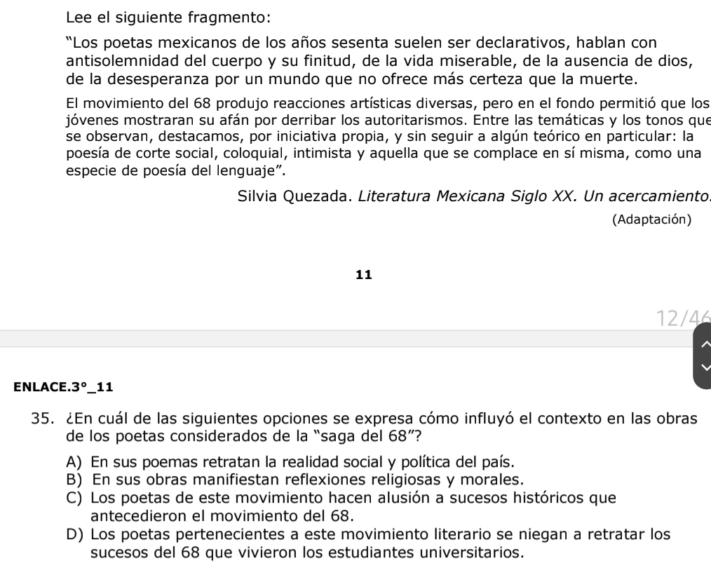 Lee el siguiente fragmento:
“Los poetas mexicanos de los años sesenta suelen ser declarativos, hablan con
antisolemnidad del cuerpo y su finitud, de la vida miserable, de la ausencia de dios,
de la desesperanza por un mundo que no ofrece más certeza que la muerte.
El movimiento del 68 produjo reacciones artísticas diversas, pero en el fondo permitió que los
jóvenes mostraran su afán por derribar los autoritarismos. Entre las temáticas y los tonos que
se observan, destacamos, por iniciativa propia, y sin seguir a algún teórico en particular: la
poesía de corte social, coloquial, intimista y aquella que se complace en sí misma, como una
especie de poesía del lenguaje".
Silvia Quezada. Literatura Mexicana Siglo XX. Un acercamiento
(Adaptación)
11
12/46
ENLACE. 3° _11
35. ¿En cuál de las siguientes opciones se expresa cómo influyó el contexto en las obras
de los poetas considerados de la “saga del 68 ”?
A) En sus poemas retratan la realidad social y política del país.
B) En sus obras manifiestan reflexiones religiosas y morales.
C) Los poetas de este movimiento hacen alusión a sucesos históricos que
antecedieron el movimiento del 68.
D) Los poetas pertenecientes a este movimiento literario se niegan a retratar los
sucesos del 68 que vivieron los estudiantes universitarios.