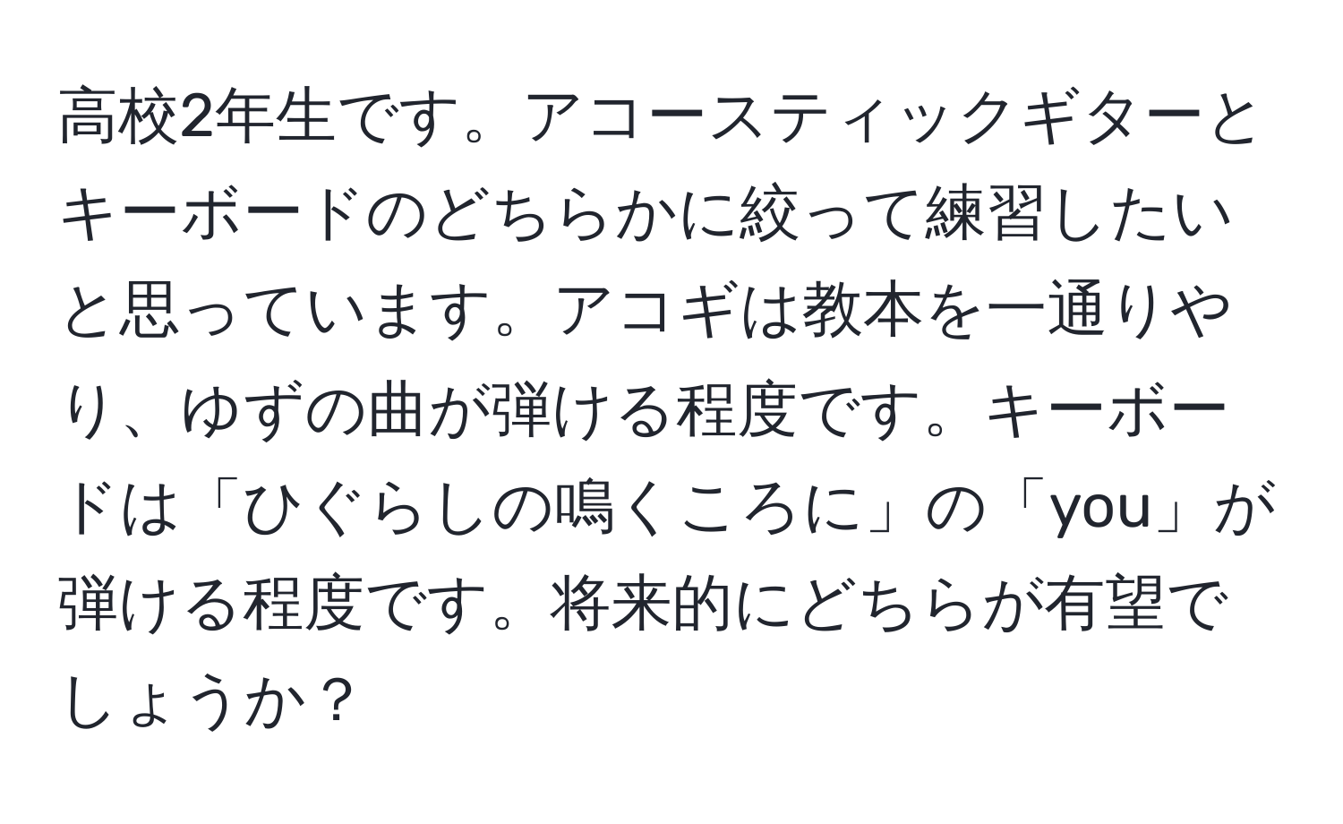 高校2年生です。アコースティックギターとキーボードのどちらかに絞って練習したいと思っています。アコギは教本を一通りやり、ゆずの曲が弾ける程度です。キーボードは「ひぐらしの鳴くころに」の「you」が弾ける程度です。将来的にどちらが有望でしょうか？