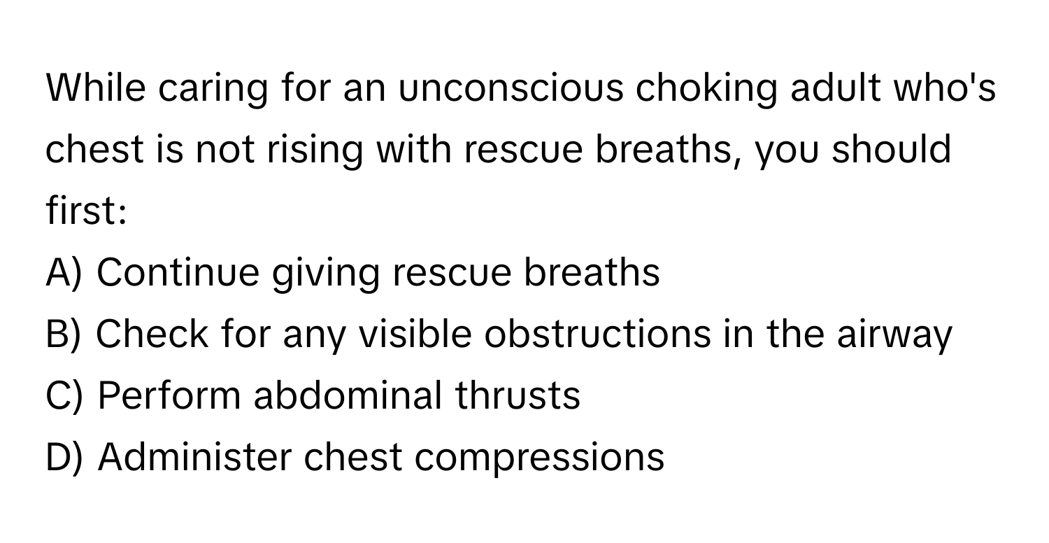 While caring for an unconscious choking adult who's chest is not rising with rescue breaths, you should first:

A) Continue giving rescue breaths
B) Check for any visible obstructions in the airway
C) Perform abdominal thrusts
D) Administer chest compressions