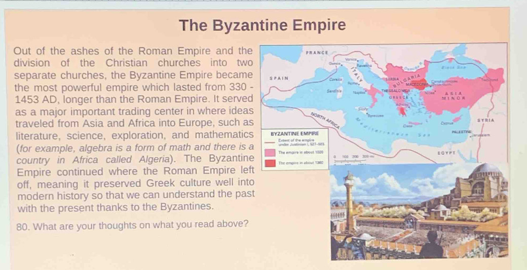 The Byzantine Empire 
Out of the ashes of the Roman Empire and th 
division of the Christian churches into tw 
separate churches, the Byzantine Empire becam 
the most powerful empire which lasted from 330
1453 AD, longer than the Roman Empire. It serve 
as a major important trading center in where idea 
traveled from Asia and Africa into Europe, such a 
literature， science,exploration, and mathematic 
(for example, algebra is a form of math and there is 
country in Africa called Algeria). The Byzantin 
Empire continued where the Roman Empire lef 
off, meaning it preserved Greek culture well int 
modern history so that we can understand the pas 
with the present thanks to the Byzantines. 
80. What are your thoughts on what you read above?