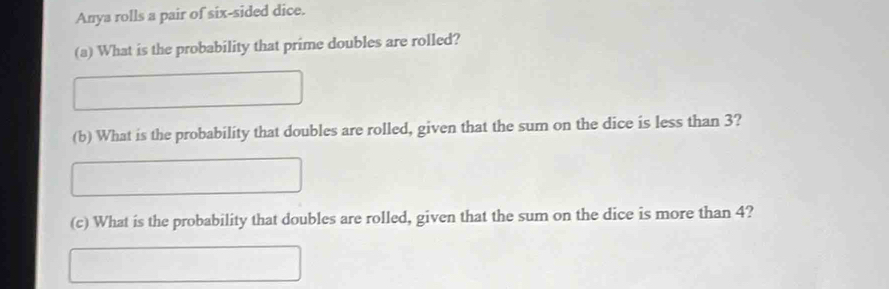 Anya rolls a pair of six-sided dice. 
(a) What is the probability that prime doubles are rolled? 
(b) What is the probability that doubles are rolled, given that the sum on the dice is less than 3? 
(c) What is the probability that doubles are rolled, given that the sum on the dice is more than 4?