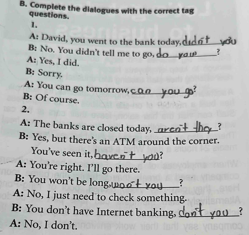 Complete the dialogues with the correct tag
questions.
1.
A: David, you went to the bank today,_
B: No. You didn't tell me to go,_
?
A: Yes, I did.
B: Sorry.
A: You can go tomorrow, _
B: Of course.
2.
A: The banks are closed today,_
?
B: Yes, but there’s an ATM around the corner.
You’ve seen it,
_
A: You’re right. I’ll go there.
B: You won't be long,_ ?
A: No, I just need to check something.
B: You don’t have Internet banking, _?
A: No, I don’t.