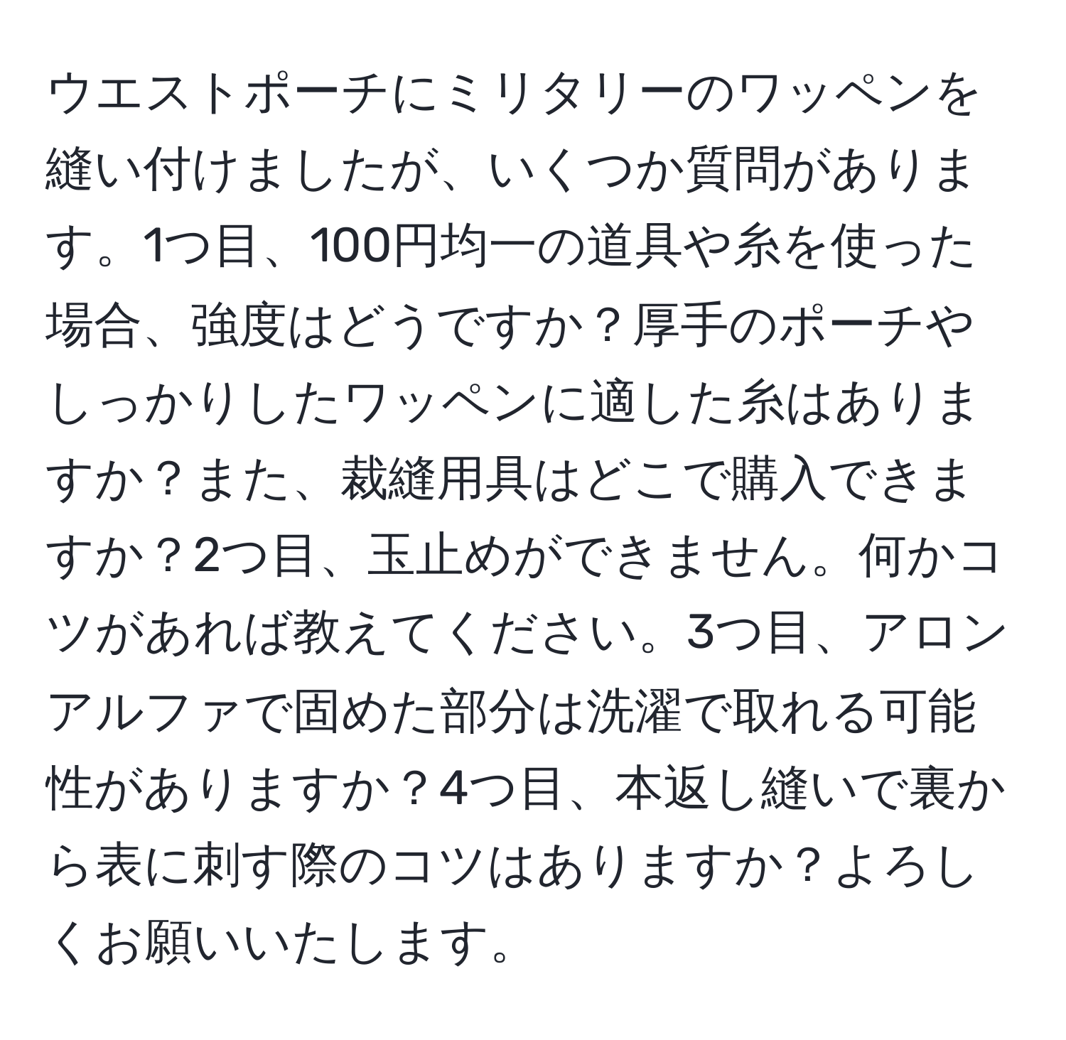 ウエストポーチにミリタリーのワッペンを縫い付けましたが、いくつか質問があります。1つ目、100円均一の道具や糸を使った場合、強度はどうですか？厚手のポーチやしっかりしたワッペンに適した糸はありますか？また、裁縫用具はどこで購入できますか？2つ目、玉止めができません。何かコツがあれば教えてください。3つ目、アロンアルファで固めた部分は洗濯で取れる可能性がありますか？4つ目、本返し縫いで裏から表に刺す際のコツはありますか？よろしくお願いいたします。