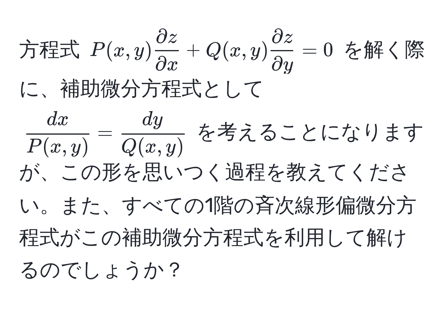 方程式 $P(x, y) partial z/partial x  + Q(x, y) partial z/partial y  = 0$ を解く際に、補助微分方程式として 
$ dx/P(x, y)  =  dy/Q(x, y) $ を考えることになりますが、この形を思いつく過程を教えてください。また、すべての1階の斉次線形偏微分方程式がこの補助微分方程式を利用して解けるのでしょうか？