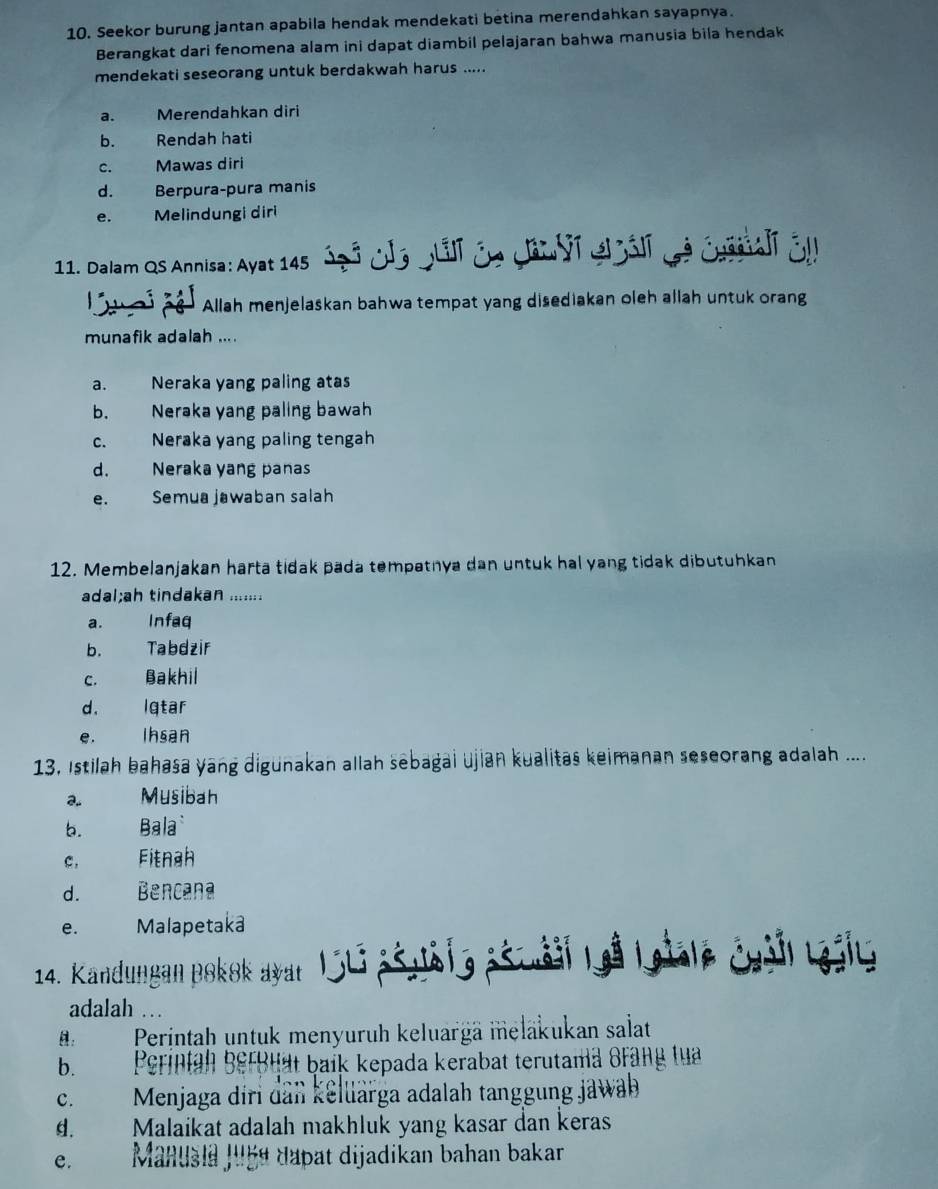 Seekor burung jantan apabila hendak mendekati betina merendahkan sayapnya.
Berangkat dari fenomena alam ini dapat diambil pelajaran bahwa manusia bila hendak
mendekati seseorang untuk berdakwah harus .....
a. Merendahkan diri
b. Rendah hati
c. Mawas diri
d. Berpura-pura manis
e. Melindungi diri
11. Dalam Qs Annisa: Ayat 145 Óg 3 Jla puli de Can or el at d é éuasalr ér
Allah menjelaskan bahwa tempat yang disediakan oleh allah untuk orang
munafik adalah ... .
a. Neraka yang paling atas
b. Neraka yang paling bawah
c. Neraka yang paling tengah
d. Neraka yang panas
e. Semua jawaban salah
12. Membelanjakan harta tidak pada tempatnya dan untuk hal yang tidak dibutuhkan
adal;ah tindakan .......
a. Infaq
b. Tabdzir
c. Bakhil
d. Iqtar
e. Ihsan
13, Istilah bahasa yang digunakan allah sebagai ujian kualitas keimanan seseorang adalah ....
2.. Musibah
b. Bala
c. Fitnah
d. Bencana
e. Malapetaka
14. Kandungan pokok ayar 1Sti ašušlg ašuáii 1  Lale Géall Lày
adalah …
B:    Perintaḥh untuk menyuruh keluargä meläkukan salat
b. Perintah berbtät baik kepada kerabat terutama Brang tua
C.  Menjaga diri dân kellarga adalah tanggung jawab
d.  Malaikat adalah makhluk yang kasar dan keras
e. Manusia Juge dapat dijadikan bahan bakar