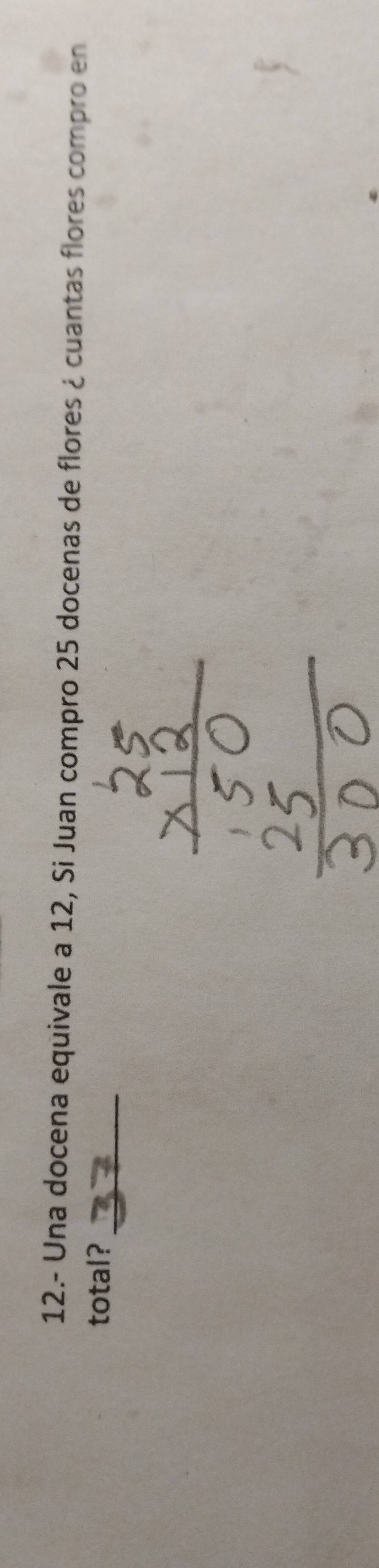 12.- Una docena equivale a 12, Si Juan compro 25 docenas de flores ¿ cuantas flores compro en 
_ 
total?