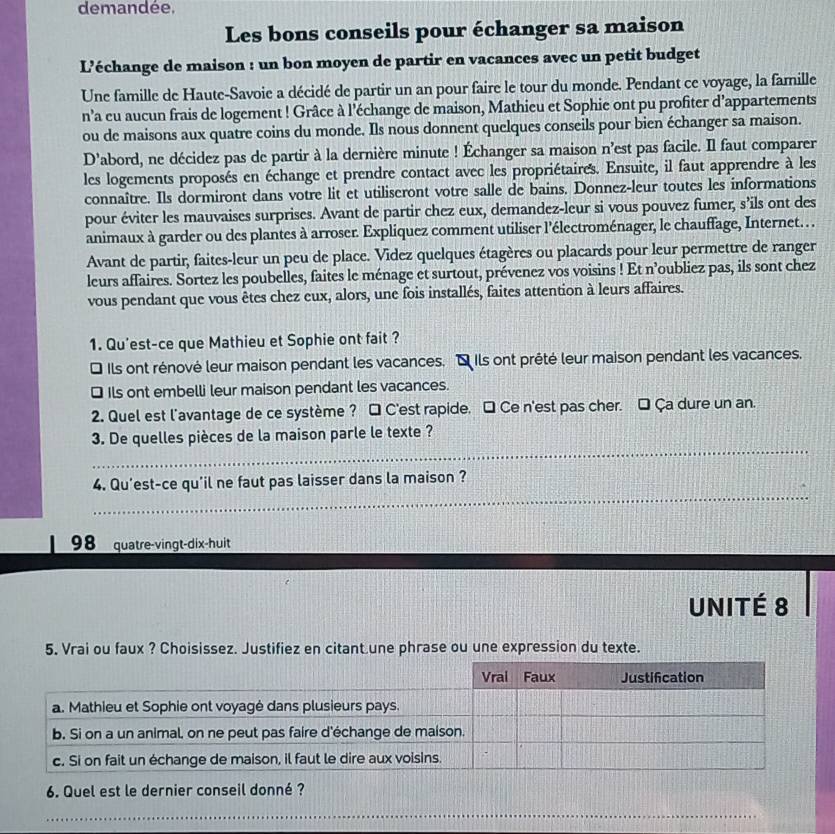 demandée.
Les bons conseils pour échanger sa maison
L’échange de maison : un bon moyen de partir en vacances avec un petit budget
Une famille de Haute-Savoie a décidé de partir un an pour faire le tour du monde. Pendant ce voyage, la famille
n’a eu aucun frais de logement ! Grâce à l'échange de maison, Mathieu et Sophie ont pu profiter d’appartements
ou de maisons aux quatre coins du monde. Ils nous donnent quelques conseils pour bien échanger sa maison.
D’abord, ne décidez pas de partir à la dernière minute ! Échanger sa maison n’est pas facile. Il faut comparer
les logements proposés en échange et prendre contact avec les propriétaires. Ensuite, il faut apprendre à les
connaître. Ils dormiront dans votre lit et utiliseront votre salle de bains. Donnez-leur toutes les informations
pour éviter les mauvaises surprises. Avant de partir chez eux, demandez-leur si vous pouvez fumer, s’ils ont des
animaux à garder ou des plantes à arroser. Expliquez comment utiliser l'électroménager, le chauffage, Internet. . .
Avant de partir, faites-leur un peu de place. Videz quelques étagères ou placards pour leur permettre de ranger
leurs affaires. Sortez les poubelles, faites le ménage et surtout, prévenez vos voisins ! Et n’oubliez pas, ils sont chez
vous pendant que vous êtes chez eux, alors, une fois installés, faites attention à leurs affaires.
1. Qu'est-ce que Mathieu et Sophie ont fait ?
* Ils ont rénové leur maison pendant les vacances. É Ils ont prêté leur maison pendant les vacances.
* Ils ont embelli leur maison pendant les vacances.
2. Quel est l'avantage de ce système ? □ C'est rapide. □ Ce n'est pas cher. □ Ça dure un an.
_
3. De quelles pièces de la maison parle le texte ?
_
4. Qu'est-ce qu'il ne faut pas laisser dans la maison ?
98 quatre-vingt-dix-huit
UNITÉ 8
5. Vrai ou faux ? Choisissez. Justifiez en citant une phrase ou une expression du texte.
6. Quel est le dernier conseil donné ?
_
_