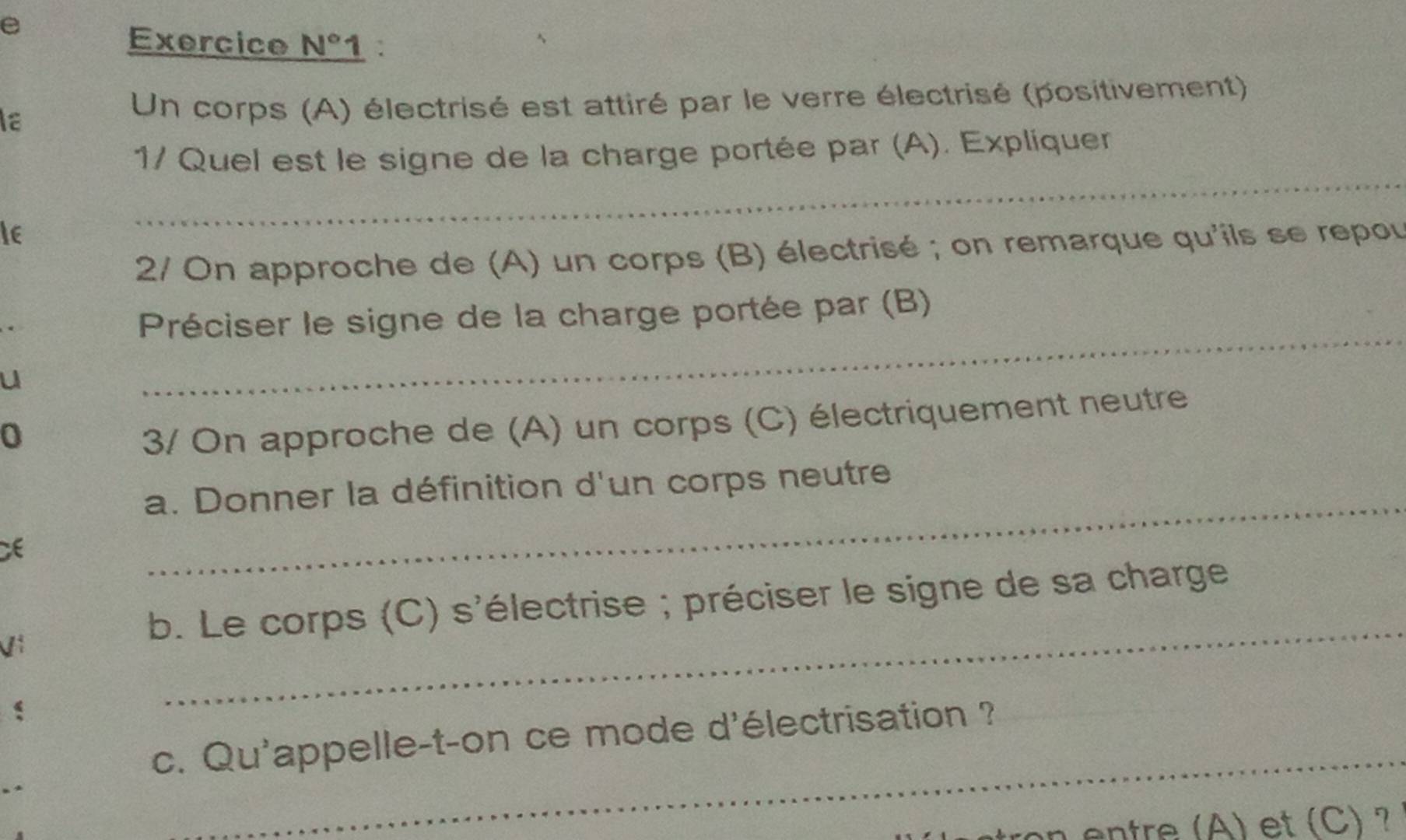 Exercice N° 1 . 
Ia 
Un corps (A) électrisé est attiré par le verre électrisé (positivement) 
_ 
1/ Quel est le signe de la charge portée par (A). Expliquer 
Ie 
2/ On approche de (A) un corps (B) électrisé ; on remarque qu'ils se repou 
_ 
Préciser le signe de la charge portée par (B) 
u 
0 
3/ On approche de (A) un corps (C) électriquement neutre 
_ 
a. Donner la définition d'un corps neutre 
_ 
b. Le corps (C) s'électrise ; préciser le signe de sa charge 
_ 
c. Qu'appelle-t-on ce mode d'électrisation ? 
entre (A) et (C) ?