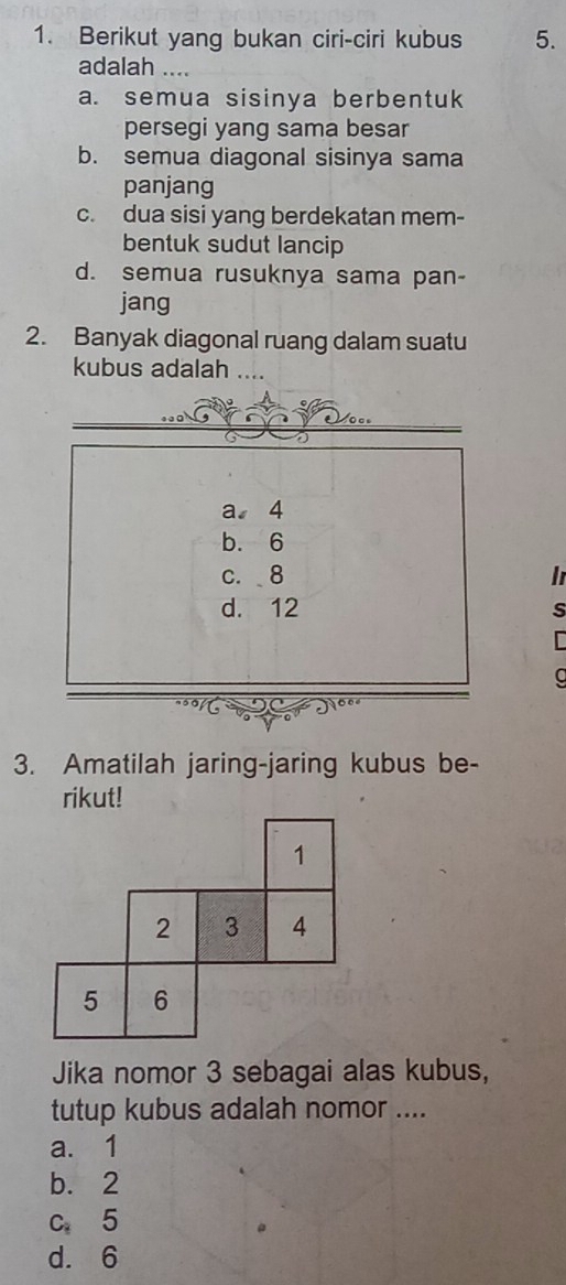 Berikut yang bukan ciri-ciri kubus 5.
adalah
a. semua sisinya berbentuk
persegi yang sama besar
b. semua diagonal sisinya sama
panjang
c. dua sisi yang berdekatan mem-
bentuk sudut lancip
d. semua rusuknya sama pan-
jang
2. Banyak diagonal ruang dalam suatu
kubus adalah 
0
a 4
b. 6
c. 8 in
d. 12
s
a
3. Amatilah jaring-jaring kubus be-
rikut!
1
2 3 4
5 6
Jika nomor 3 sebagai alas kubus,
tutup kubus adalah nomor ....
a. 1
b. 2
C_8 5
d. 6