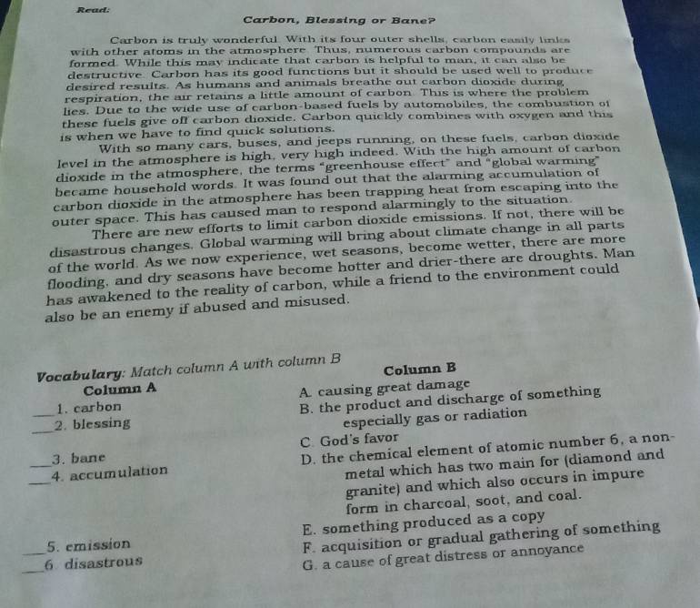 Read
Carbon, Blessing or Bane?
Carbon is truly wonderful. With its four outer shells, carbon easily links
with other atoms in the atmosphere. Thus, numerous carbon compounds are
formed. While this may indicate that carbon is helpful to man, it can also be
destructive. Carbon has its good functions but it should be used well to produce
desired results. As humans and animals breathe out carbon dioxide during
respiration, the air retains a little amount of carbon. This is where the problem
lies. Due to the wide use of carbon-based fuels by automobiles, the combustion of
these fuels give off carbon dioxide. Carbon quickly combines with oxygen and this
is when we have to find quick solutions.
With so many cars, buses, and jeeps running, on these fuels, carbon dioxide
level in the atmosphere is high, very high indeed. With the high amount of carbon
dioxide in the atmosphere, the terms “greenhouse effect” and “global warming”
became household words. It was found out that the alarming accumulation of
carbon dioxide in the atmosphere has been trapping heat from escaping into the
outer space. This has caused man to respond alarmingly to the situation.
There are new efforts to limit carbon dioxide emissions. If not, there will be
disastrous changes. Global warming will bring about climate change in all parts
of the world. As we now experience, wet seasons, become wetter, there are more
flooding, and dry seasons have become hotter and drier-there are droughts. Man
has awakened to the reality of carbon, while a friend to the environment could
also be an enemy if abused and misused.
Vocabulary: Match column A with column B
Column A Column B
1. carbon A. causing great damage
_2. blessing B. the product and discharge of something
especially gas or radiation
3. bane C. God's favor
_
_4. accumulation D. the chemical element of atomic number 6, a non-
metal which has two main for (diamond and
granite) and which also occurs in impure
form in charcoal, soot, and coal.
5. emission E. something produced as a copy
_
_6 disastrous F. acquisition or gradual gathering of something
G. a cause of great distress or annoyance