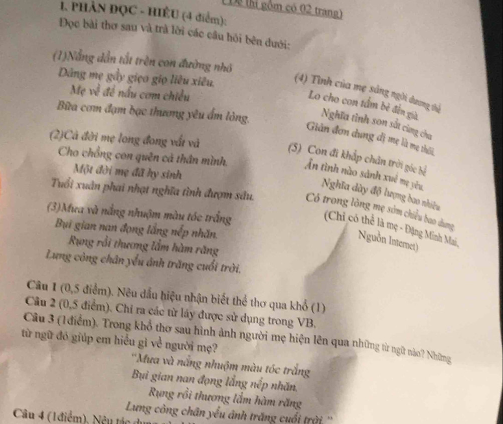 Dể lhị gồm có 02 trang)
1. PHÂN ĐQC - HIÊU (4 điểm):
Đọc bài thơ sau và trà lời các câu hỏi bên đưới:
(1)Nắng dẫn tắt trên con đường nhỏ
Dâng mẹ gầy giọo giọ liêu xiêu,
Mẹ về đề nấu cơm chiều
(4) Tình của mẹ sảng ngời dương thể
Lo cho con tấm bẻ đến già
Bữa cơm đạm bạc thương yêu ẩm lòng.
Nghĩa tình son sắt cùng cha
(2)Cả đời mẹ long đong vất và
Giản đơn dung đị mẹ là mẹ thôi
Cho chồng con quên cả thân mình.
(5) Con đi khắp chân trời góc bể
Một đời mẹ đã hy sinh
Ấn tình nào sảnh xuê mẹ yêu,
Nghĩa dày độ lượng bao nhiều
Tuổi xuân phai nhạt nghĩa tình đượm sâu. Có trong lòng mẹ sớm chiều bao dung
(3)Mưa và nắng nhuậm màu tóc trắng
(Chi có thể là mẹ - Đặng Minh Mai,
Bụi gian nan đọng lắng nếp nhăn.
Nguồn Internet)
Rụng rồi thương lắm hàm răng
Lưng công chân yểu ảnh trăng cuối trời.
Câu 1 (0,5 điểm). Nêu dấu hiệu nhận biết thể thơ qua khổ (1)
Câu 2 (0,5 điểm). Chi ra các từ láy được sử dụng trong VB.
Câu 3 (1 điểm). Trong khổ thơ sau hình ảnh người mẹ hiện lên qua những từ ngữ nào? Những
từ ngữ đó giúp em hiểu gì về người mẹ?
*Mưa và nắng nhuộm màu tóc trắng
Bi gian nan đọng lắng nếp nhăn.
Rung rồi thương lắm hàm răng
Lưng còng chân yếu ảnh trăng cuối trời ''
Câu 4 (1điểm), Nêu tác d