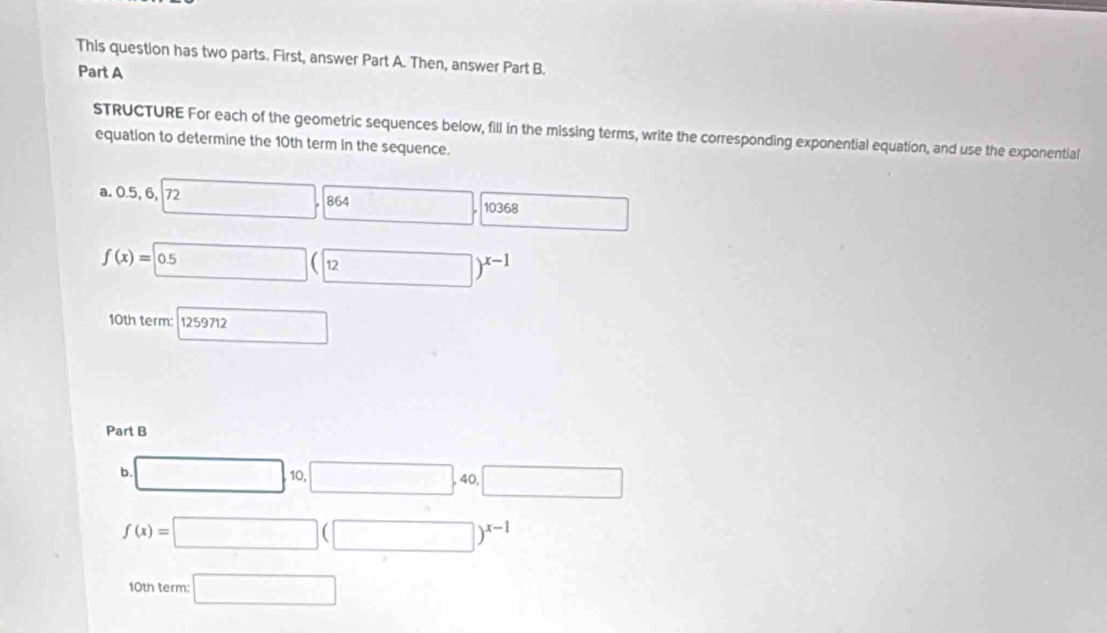 This question has two parts. First, answer Part A. Then, answer Part B. 
Part A 
STRUCTURE For each of the geometric sequences below, fill in the missing terms, write the corresponding exponential equation, and use the exponential 
equation to determine the 10th term in the sequence. 
a. 0.5, 6, 72 □ .0 864 □ . 10368 □ 
f(x)= 0.5 beginpmatrix □ 12endpmatrix )^x-1
10th term: 1259712 □ 
Part B 
b □ ,□ ,□ ,40,□
f(x)=□ (□ )^x-1
10th term: □