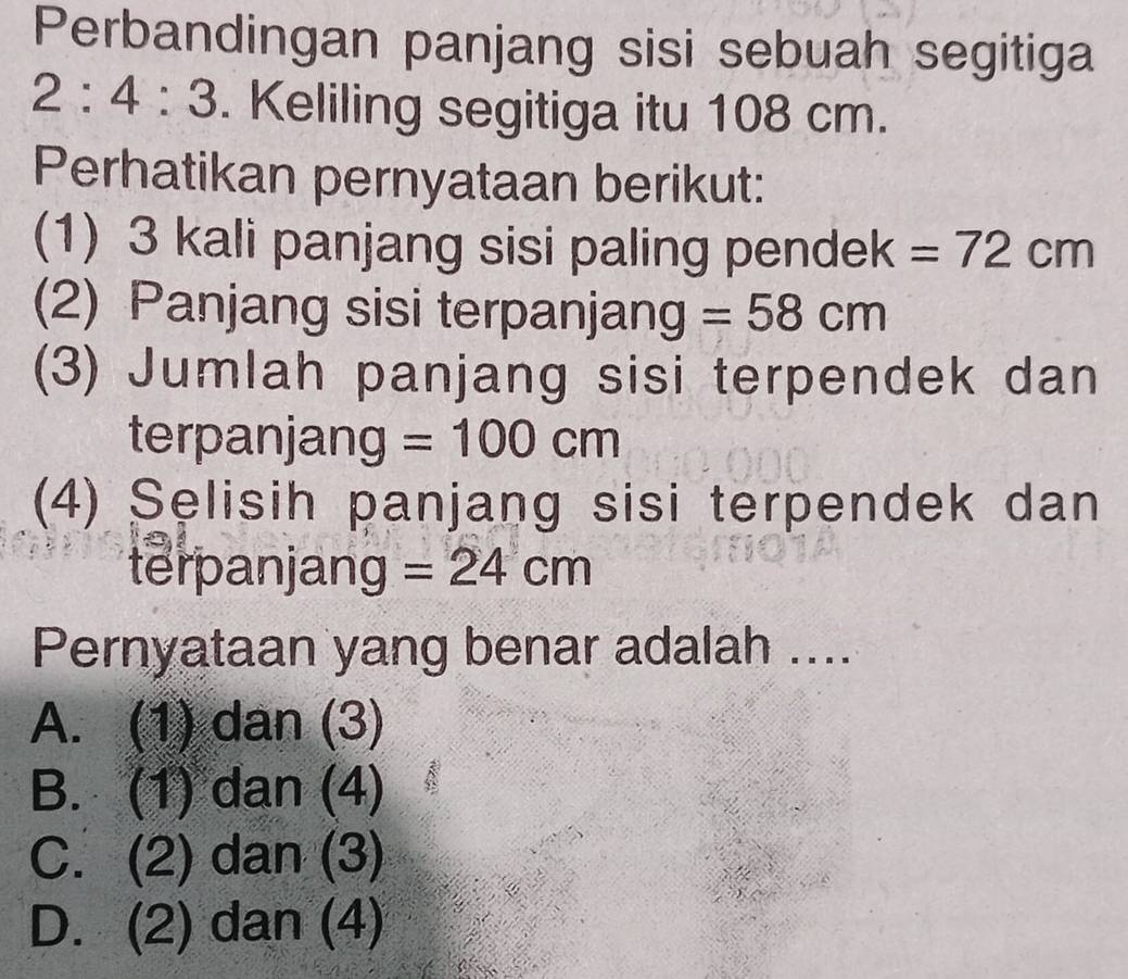 Perbandingan panjang sisi sebuah segitiga
2:4:3. Keliling segitiga itu 108 cm.
Perhatikan pernyataan berikut:
(1) 3 kali panjang sisi paling pendek =72cm
(2) Panjang sisi terpanjang =58cm
(3) Jumlah panjang sisi terpendek dan
terpanjang =100cm
(4) Selisih panjang sisi terpendek dan
terpanjang =24cm
Pernyataan yang benar adalah ....
A. (1) dan (3)
B. (1) dan (4)
C. (2) dan (3)
D. (2) dan (4)