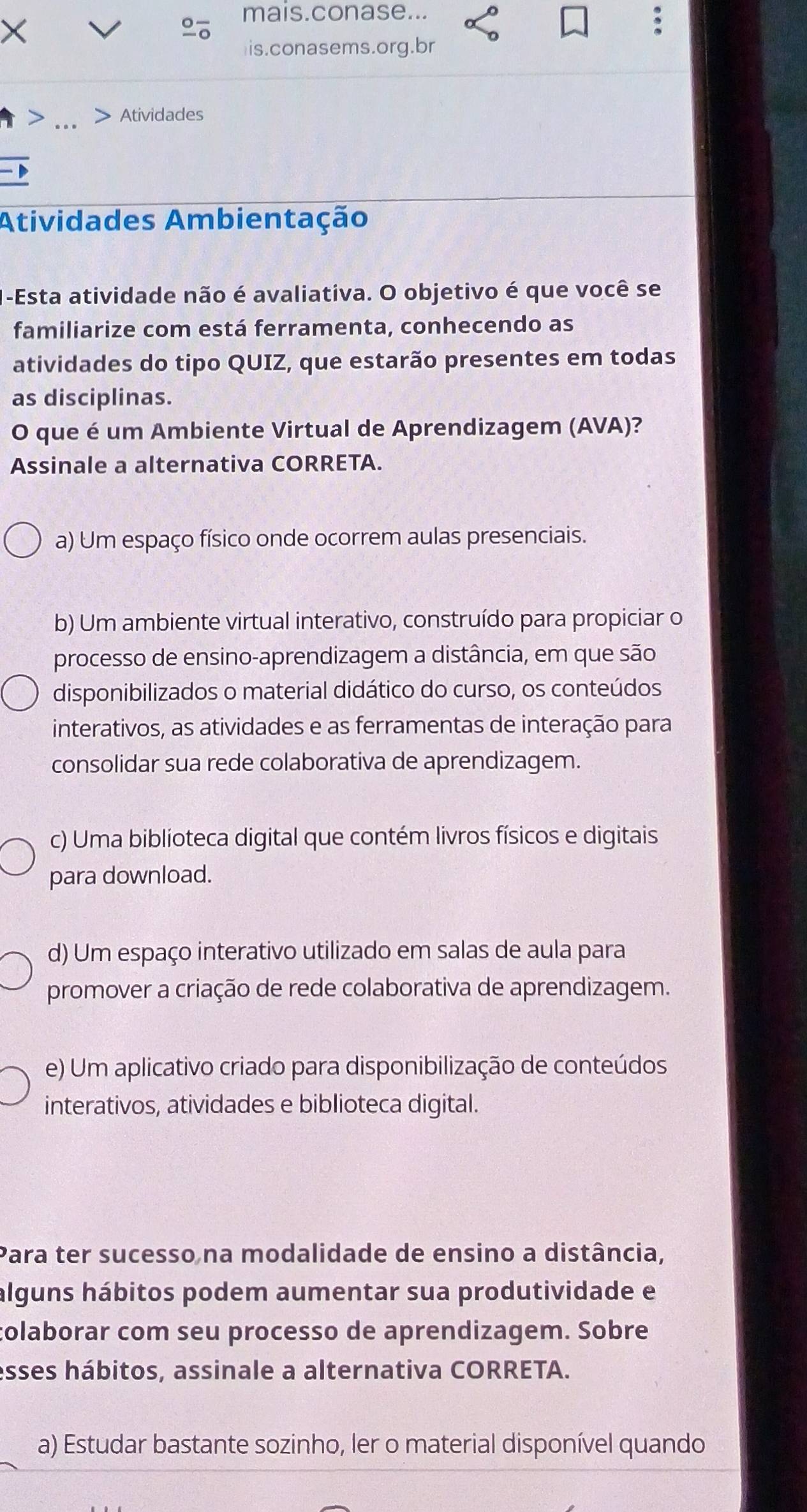 mais.conase...
is.conasems.org.br
> .._
Atividades
Atividades Ambientação
-Esta atividade não é avaliativa. O objetivo é que você se
familiarize com está ferramenta, conhecendo as
atividades do tipo QUIZ, que estarão presentes em todas
as disciplinas.
O que é um Ambiente Virtual de Aprendizagem (AVA)?
Assinale a alternativa CORRETA.
a) Um espaço físico onde ocorrem aulas presenciais.
b) Um ambiente virtual interativo, construído para propiciar o
processo de ensino-aprendizagem a distância, em que são
disponibilizados o material didático do curso, os conteúdos
interativos, as atividades e as ferramentas de interação para
consolidar sua rede colaborativa de aprendizagem.
c) Uma biblíoteca digital que contém livros físicos e digitais
para download.
d) Um espaço interativo utilizado em salas de aula para
promover a criação de rede colaborativa de aprendizagem.
e) Um aplicativo criado para disponibilização de conteúdos
interativos, atividades e biblioteca digital.
Para ter sucesso na modalidade de ensino a distância,
álguns hábitos podem aumentar sua produtividade e
colaborar com seu processo de aprendizagem. Sobre
esses hábitos, assinale a alternativa CORRETA.
a) Estudar bastante sozinho, ler o material disponível quando