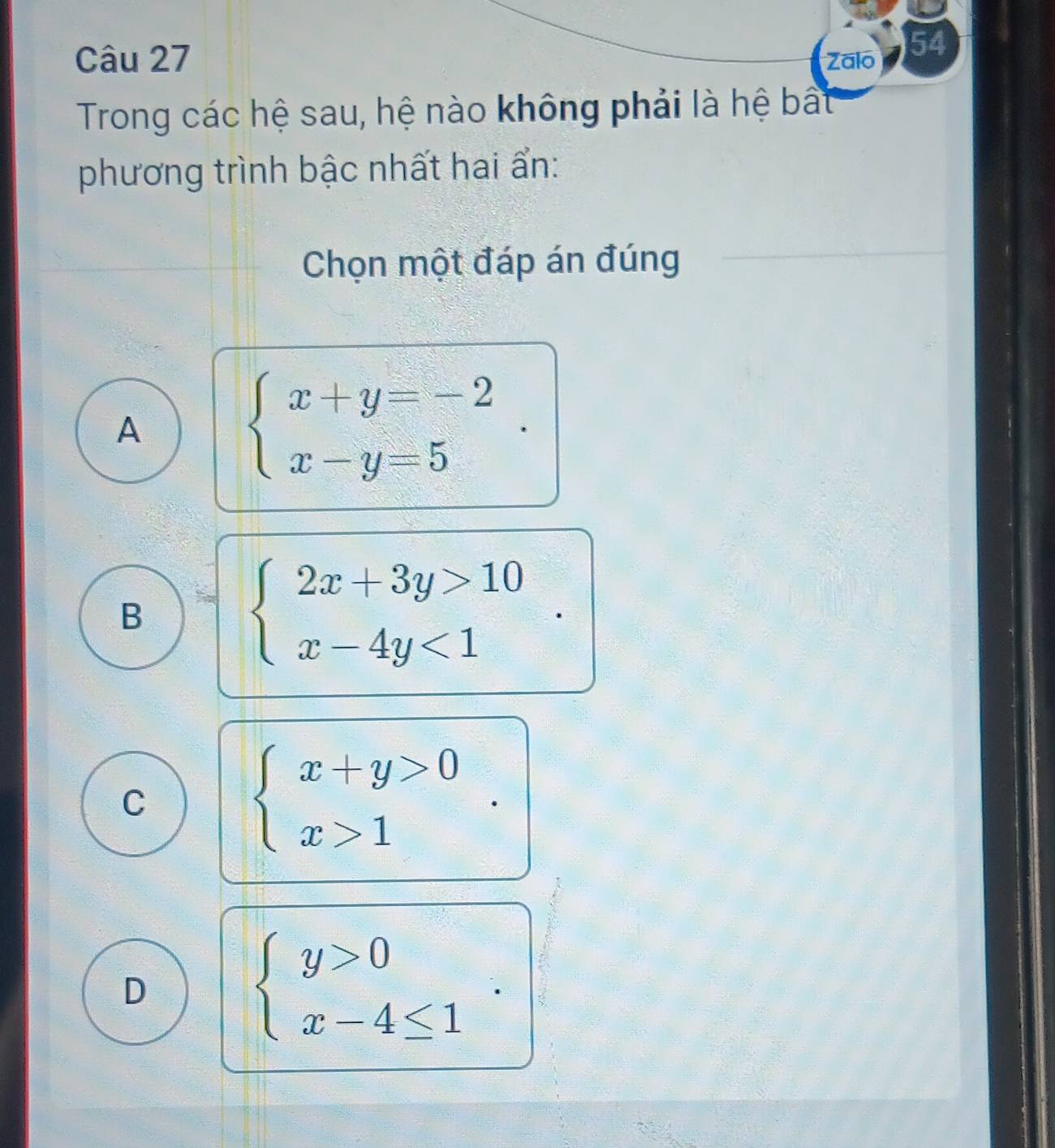 Zalo 54
Trong các hệ sau, hệ nào không phải là hệ bất
phương trình bậc nhất hai ẩn:
Chọn một đáp án đúng
A
beginarrayl x+y=-2 x-y=5endarray..
B
beginarrayl 2x+3y>10 x-4y<1endarray.
C
beginarrayl x+y>0 x>1endarray.
D
beginarrayl y>0 x-4≤ 1endarray..