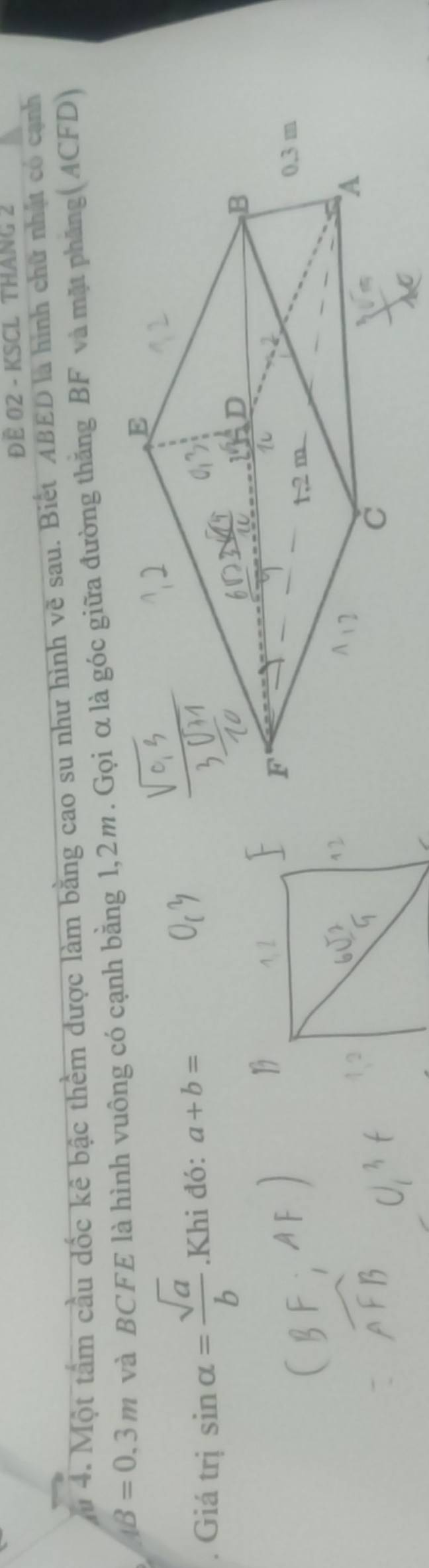 ĐE 02 - KSCL THANG 2 
Mu 4. Một tấm cầu đốc kê bậc thềm được làm bằng cao su như hình vẽ sau. Biết ABED là hình chữ nhật có cạnh
AB=0.3m và BCFE là hình vuông có cạnh bằng 1,2m. Gọi α là góc giữa đường thăng BF và mặt phăng(ACFD) 
. Giá trị sin alpha = sqrt(a)/b .Khi đó: a+b=