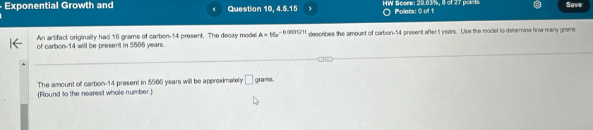 Exponential Growth and Question 10, 4.5.15 HW Score: 29.63%, 8 of 27 points Save 
< 
Points: 0 of 1 
An artifact originally had  16 grams of carbon- 14 present. The decay model A=16e^(-0.000121t) describes the amount of carbon- 14 present after t years. Use the model to determine how many grams
of carbon- 14 will be present in 5566 years
The amount of carbon- 14 present in 5566 years will be approximately □ grams. 
(Round to the nearest whole number.)