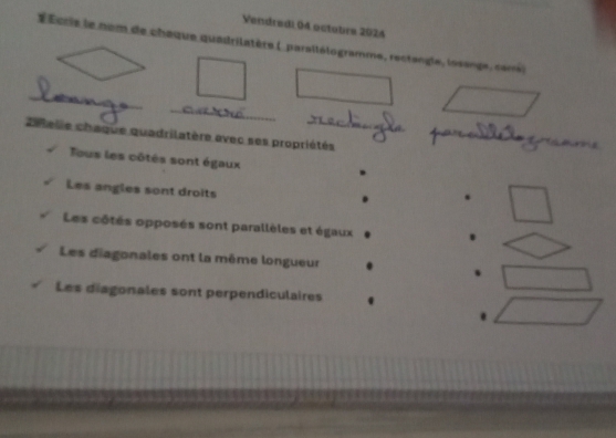 Vendredi 04 octobre 2024 
É Écris le nom de chaque quadrilatère ( parallélogramme, rectangle, losange, carré) 
_ 
_ 
_ 
20elle chaque quadrilatère avec ses propriétés 
Tous les côtés sont égaux 
Les angles sont droits 
Les côtés opposés sont parallèles et égaux 
Les diagonales ont la même longueur 
Les diagonales sont perpendiculaires 
.