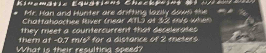 Kinematis Equations hecrpoin n/2enloetr 
Mr. Han and Hunter are drifting lazily cown the a 
Chattahoochee River (near ATL) as 32 t/s vAien 
they meet a countercurrent that decelerakes 
them at -0.7 m/s² for a distance of 2 meters
What is their resulting speed?