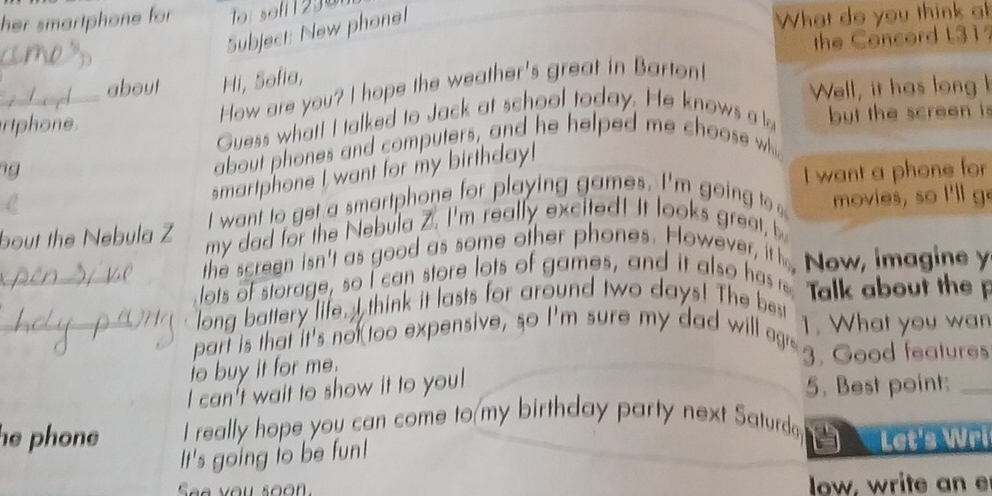 her smartphone for o: soff 1299 
Subject: New phonel 
What do you think at 
_about Hi, Sofia, the Concord L31 
How are you? I hope the weather's great in Bartont! 
rtphone Well, it has long h 
Guess what! I talked to Jack at school today. He knows a l but the screen i 
g about phones and computers, and he helped me choose whi 
smartphone I want for my birthday! 
I want to get a smartphone for playing games. I'm going t I want a phone for 
bout the Nebula Z my dad for the Nebula Z. I'm really excited! It looks great, b movies, so I'll g 
the screen isn't as good as some other phones. However in New, imagine y 
_lots of storage, so I can store lots of games, and it also hes Talk about the 
long battery life. I think it lasts for around two days! The best 1. What you wan 
_part is that it's not too expensive, so I'm sure my dad will ae 3. Good features 
to buy it for me. 
I can't wait to show it to you! 
5. Best point:_ 
he phone I really hope you can come to my birthday party next Saturda 
It's going io be fun! Let's Wri 
See you soon low, write an e