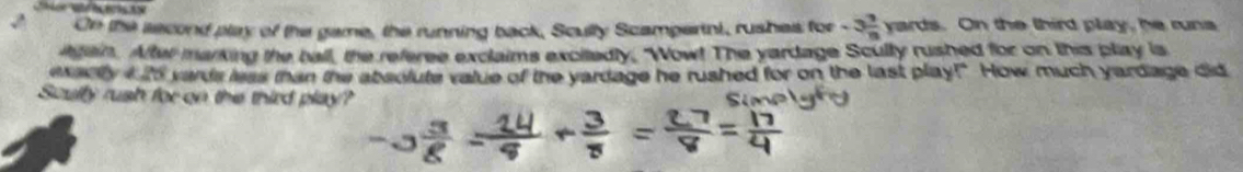 On the second play of the game, the running back, Scully Scamperini, rushes for -3 7/8  yards. On the third play, he runs 
atain. After marking the ball, the referee exclaims excitedly, "Wow! The yardage Scully rushed for on this play is 
exacity I i vards less than the absolute value of the yardage he rushed for on the last play!" How much yardage did 
Soully rush for on the third play?