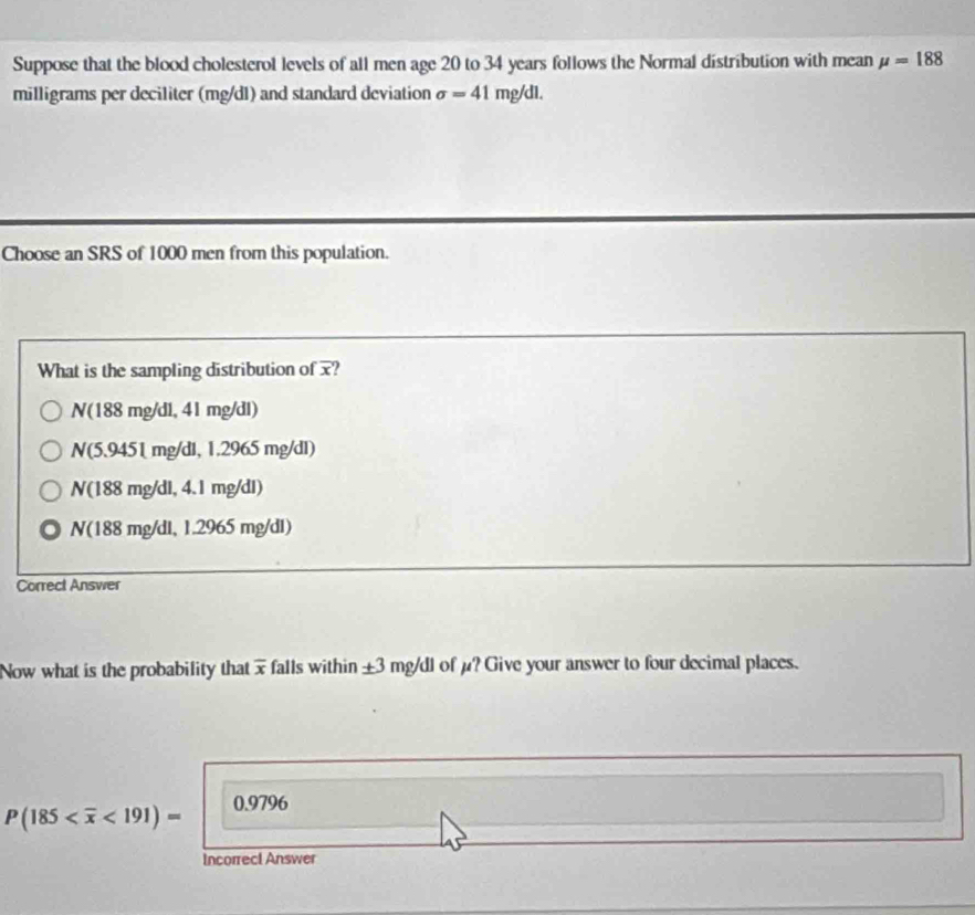 Suppose that the blood cholesterol levels of all men age 20 to 34 years follows the Normal distribution with mean mu =188
milligrams per deciliter (mg/dl) and standard deviation sigma =41 mg/dl.
Choose an SRS of 1000 men from this population.
What is the sampling distribution of ?
N(188 mg/dl, 41 mg/dl)
N(5.9451 mg/dl, 1.29 5r ng/dl)
V(188mg/dl, 4.1 mg d1)
N(188mg /dl, 1.2965 mg/d.
Correct Answer
Now what is the probability that x falls within + 3 mg/dl of μ? Give your answer to four decimal places.
P(185 <191)= 0.9796
Incorrecl Answer