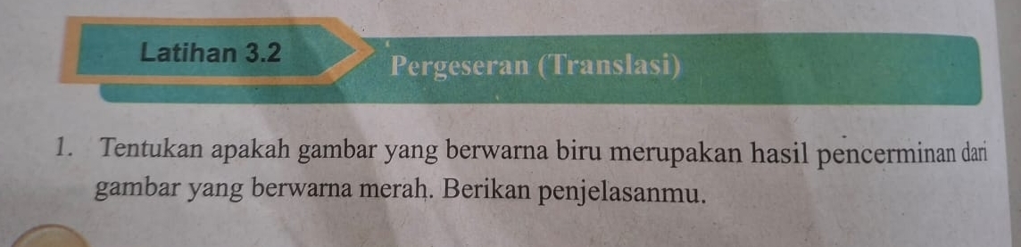 Latihan 3.2 
Pergeseran (Translasi) 
1. Tentukan apakah gambar yang berwarna biru merupakan hasil pencerminan dari 
gambar yang berwarna merah. Berikan penjelasanmu.