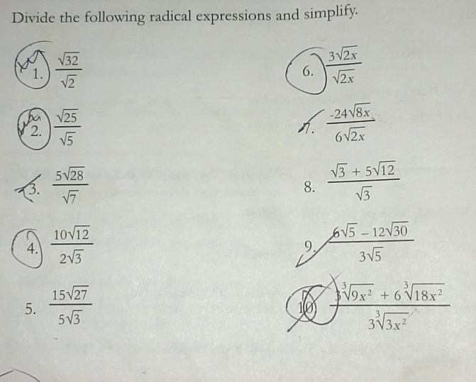 Divide the following radical expressions and simplify. 
1.  sqrt(32)/sqrt(2) 
6.  3sqrt(2x)/sqrt(2x) 
2.  sqrt(25)/sqrt(5)   (-24sqrt(8x))/6sqrt(2x) 
1. 
3.  5sqrt(28)/sqrt(7)   (sqrt(3)+5sqrt(12))/sqrt(3) 
8. 
4.  10sqrt(12)/2sqrt(3)   (6sqrt(5)-12sqrt(30))/3sqrt(5) 
9. 
5.  15sqrt(27)/5sqrt(3)   (sqrt[3](9x^2)+6sqrt[3](18x^2))/3sqrt[3](3x^2) 
10