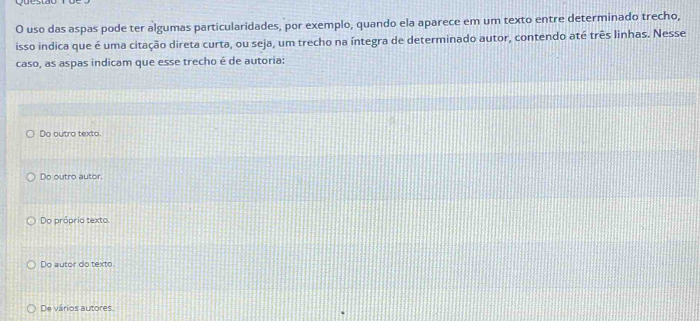 uso das aspas pode ter algumas particularidades, por exemplo, quando ela aparece em um texto entre determinado trecho,
isso indica que é uma citação direta curta, ou seja, um trecho na íntegra de determinado autor, contendo até três linhas. Nesse
caso, as aspas indicam que esse trecho é de autoria:
Do outro texto.
Do outro autor.
Do próprio texto.
Do autor do texto.
De vários autores.