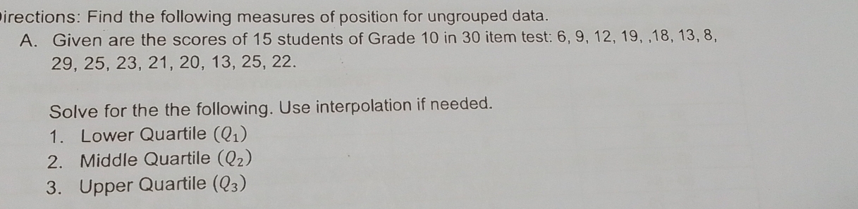 Directions: Find the following measures of position for ungrouped data. 
A, Given are the scores of 15 students of Grade 10 in 30 item test: 6, 9, 12, 19, , 18, 13, 8,
29, 25, 23, 21, 20, 13, 25, 22. 
Solve for the the following. Use interpolation if needed. 
1. Lower Quartile (Q_1)
2. Middle Quartile (Q_2)
3. Upper Quartile (Q_3)