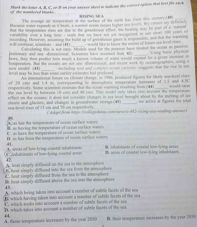 Mark the letter A, B, C, or D on your answer sheet to indicate the correct option that best fits each
of the numbered blanks .
RÍSÍNG SEA
The average air temperature at the surface of the earth has risen this century.(40) _.
Because water expands as it heats, a warmer ocean means higher sea levels. We cannot say definitely
that the temperature rises are due to the greenhouse effect; the heating may be part of a "natural"
variability over a long time - scale that we have not yet recognized in our short 100 years of
recording. However, assuming the build up of greenhouse gases is responsible, and that the warming
will continue, scientists - and (41) _- would like to know the extent of future sea level rises.
Calculating this is not easy. Models used for the purpose have treated the ocean as passive.
stationary and one -dimensional. Scientists have assumed that( 42) _. Using basic physical
laws, they then predict how much a known volume of water would expand for a given increase in
'temperature. But the oceans are not one -dimensional, and recent work by oceanographers, using a
new model (43) _-including vast and complex ocean currents-suggests that the rise in sea
level may be less than some earlier estimates had predicted.
An international forum on climate change, in 1986, produced figures for likely sea-level rises
of 20 cms and 1.4 m, corresponding to atmospheric temperature increases of 1.5 and 4.5C
respectively. Some scientists estimate that the ocean warming resulting from (44) _would raise
the sea level by between 10 cms and 40 cms. This model only takes into account the temperature
effect on the oceans; it does not consider changes in sea level brought about by the melting of ice
sheets and glaciers, and changes in groundwater storage.(45) _, we arrive at figures for total
sea-level rises of 15 cm and 70 cm respectively.
( Adapt from https://collegedunia.com/news/e-482-rising-sea-reading-answer)
40.
A as has the temperature of ocean surface waters
B. as having the temperature of ocean surface waters
C. as have the temperature of ocean surface waters
D. as has been the temperature of ocean surface waters
41.
A. areas of low-lying coastal inhabitants B. inhabitants of coastal low-lying areas
C. inhabitants of low-lying coastal areas D. areas of coastal low-lying inhabitants
42.
A. heat simply diffused on the sea to the atmosphere
B. heat simply diffused into the sea from the atmosphere
C. heat simply diffused from the sea to the atmosphere
D. heat simply diffused above the sea into the atmosphere
43.
A. which being taken into account a number of subtle facets of the sea
B) which having taken into account a number of subtle facets of the sea
C. which tooks into account a number of subtle facets of the sea
'D. which takes into account a number of subtle facets of the sea
44.
A. those temperature increases by the year 2050 B. their temperature increases by the year 2050