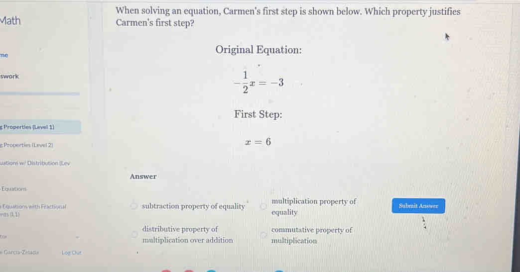 When solving an equation, Carmen's first step is shown below. Which property justifies
ath Carmen's first step?
me
Original Equation:
swork
- 1/2 x=-3
First Step:
g Properties (Level 1)
g Properties (Level 2)
x=6
Lations w/ Distribution (Lev
Answer
Équations
Equations with Fractional subtraction property of equality multiplication property of
rrits (L1) equality Submit Answer
distributive property of commutative property of
tre 
multiplication over addition multiplication
# García-Zetada Log Our