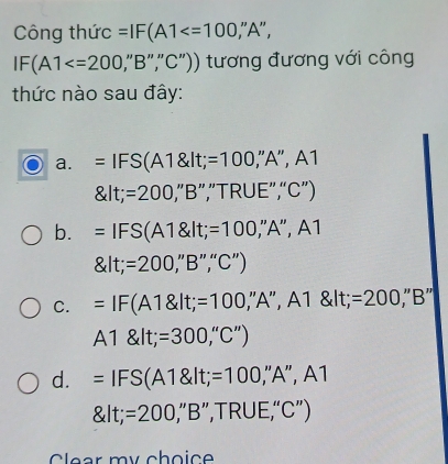 Công thức =IF(A1 ;"A",
IF(A1 ''B'','C'') ) tương đương với công
thức nào sau đây:
a. =IFS(A1 lt;=100 '',A'',A
 lt;=200,''B'',TRUE'','C'')
b. =IFS(A1 lt;=100,''A'',A1
 lt;=200,''B'','C'')
C. =IF(A1 lt;=100,'A'',A1 lt;=200,'B''
A1 lt;=300,''C'')
d. =IFS(A1 lt;=100,'A'',A1
 lt;=200,'B'',TRUE,'C'')
Clear my choice